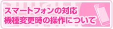 スマートフォンの対応、機種変更時の

操作について